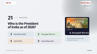 2026 EDITION
CURRENT AFFAIRS 2025–2026 21 / 50
21 Q U E ST I O N
Who is the President
of India as of 2026?
A Narendra Modi B Droupadi Murmu
C Amit Shah D Yogi Adityanath
A N S W E R
B. Droupadi Murmu
Choose the best answer before
checking the reveal.
 