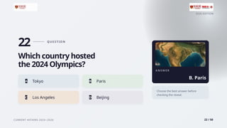 2026 EDITION
CURRENT AFFAIRS 2025–2026 22 / 50
22 Q U E S T I O N
Which country hosted
the 2024 Olympics?
A Tokyo B Paris
C Los Angeles D Beijing
A N S W E R
B. Paris
Choose the best answer before
checking the reveal.
 