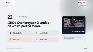 2026 EDITION
CURRENT AFFAIRS 2025–2026 23 / 50
23 Q U E S T I O N
ISRO’s Chandrayaan-3 landed
on which part of Moon?
A North Pole B South Pole
C Equator D Dark Side
A N S W E R
B. South Pole
Choose the best answer before
checking the reveal.
 