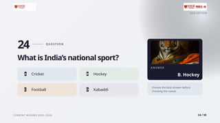 2026 EDITION
CURRENT AFFAIRS 2025–2026 24 / 50
24 Q U E S T I O N
What is India’s national sport?
A Cricket B Hockey
C Football D Kabaddi
A N S W E R
B. Hockey
Choose the best answer before
checking the reveal.
 