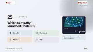 2026 EDITION
CURRENT AFFAIRS 2025–2026 25 / 50
25 Q U E S T I O N
Which company
launched ChatGPT?
A Google B Microsoft
C OpenAI D Meta
A N S W E R
C. OpenAI
Choose the best answer before
checking the reveal.
 