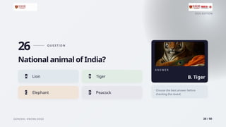 2026 EDITION
GENERAL KNOWLEDGE 26 / 50
26 Q U E S T I O N
National animal of India?
A Lion B Tiger
C Elephant D Peacock
A N S W E R
B. Tiger
Choose the best answer before
checking the reveal.
 