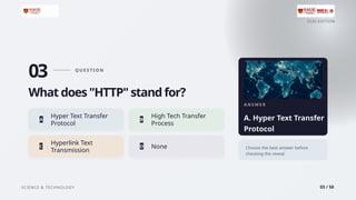 2026 EDITION
SCIENCE & TECHNOLOGY 03 / 50
03 Q U E S T I O N
What does "HTTP" stand for?
Hyper Text Transfer
A
Protocol
High Tech Transfer
B
Process
Hyperlink Text
C
Transmission
D None
A N S W E R
A. Hyper Text Transfer
Protocol
Choose the best answer before
checking the reveal.
 