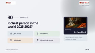 2026 EDITION
GENERAL KNOWLEDGE 30 / 50
30 Q U E S T I O N
Richest person in the
world 2025-2026?
A Jeff Bezos B Elon Musk
C Bill Gates D Mukesh Ambani
A N S W E R
B. Elon Musk
Choose the best answer before
checking the reveal.
 