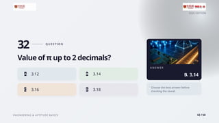 2026 EDITION
ENGINEERING & APTITUDE BASICS 32 / 50
32 Q U E S T I O N
Value of π up to 2 decimals?
A 3.12 B 3.14
C 3.16 D 3.18
A N S W E R
B. 3.14
Choose the best answer before
checking the reveal.
 
