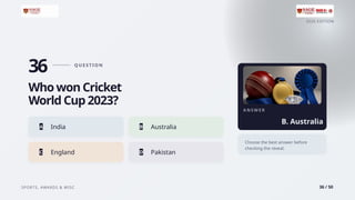 2026 EDITION
SPORTS, AWARDS & MISC 36 / 50
36 Q U E S T I O N
Who won Cricket
World Cup 2023?
A India B Australia
C England D Pakistan
A N S W E R
B. Australia
Choose the best answer before
checking the reveal.
 
