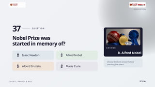 2026 EDITION
SPORTS, AWARDS & MISC 37 / 50
37 Q U E S T I O N
Nobel Prize was
started in memory of?
A Isaac Newton B Alfred Nobel
C Albert Einstein D Marie Curie
A N S W E R
B. Alfred Nobel
Choose the best answer before
checking the reveal.
 