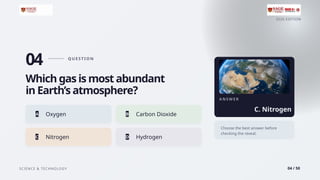 2026 EDITION
SCIENCE & TECHNOLOGY 04 / 50
04 Q U E S T I O N
Which gas is most abundant
in Earth’s atmosphere?
A Oxygen B Carbon Dioxide
C Nitrogen D Hydrogen
A N S W E R
C. Nitrogen
Choose the best answer before
checking the reveal.
 