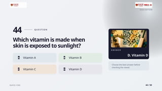 2026 EDITION
RAPID FIRE 44 / 50
44 Q U E S T I O N
Which vitamin is made when
skin is exposed to sunlight?
A Vitamin A B Vitamin B
C Vitamin C D Vitamin D
A N S W E R
D. Vitamin D
Choose the best answer before
checking the reveal.
 