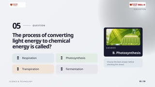 2026 EDITION
SCIENCE & TECHNOLOGY 05 / 50
05 Q U E S T I O N
The process of converting
light energy to chemical
energy is called?
A Respiration B Photosynthesis
C Transpiration D Fermentation
A N S W E R
B. Photosynthesis
Choose the best answer before
checking the reveal.
 