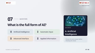 2026 EDITION
SCIENCE & TECHNOLOGY 07 / 50
07 Q U E ST I O N
What is the full form of AI?
A Artificial Intelligence B Automatic Input
C Advanced Interface D Applied Information
A N S W E R
A. Artificial
Intelligence
Choose the best answer before
checking the reveal.
 