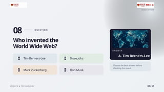 2026 EDITION
SCIENCE & TECHNOLOGY 08 / 50
08 Q U E S T I O N
Who invented the
World Wide Web?
A Tim Berners-Lee B Steve Jobs
C Mark Zuckerberg D Elon Musk
A N S W E R
A. Tim Berners-Lee
Choose the best answer before
checking the reveal.
 