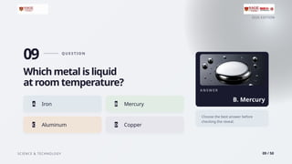 2026 EDITION
SCIENCE & TECHNOLOGY 09 / 50
09 Q U E ST I O N
Which metal is liquid
at room temperature?
A Iron B Mercury
C Aluminum D Copper
A N S W E R
B. Mercury
Choose the best answer before
checking the reveal.
 