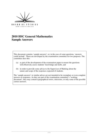 2010 HSC General Mathematics
Sample Answers



 This document contains ‘sample answers’, or, in the case of some questions, ‘answers
 could include’. These are developed by the examination committee for two purposes. The
 committee does this:

   (a)	 as part of the development of the examination paper to ensure the questions 

        will effectively assess students’ knowledge and skills, and 


   (b)	 in order to provide some advice to the Supervisor of Marking about the 

        nature and scope of the responses expected of students. 


 The ‘sample answers’ or similar advice are not intended to be exemplary or even complete
 answers or responses. As they are part of the examination committee’s ‘working
 document’, they may contain typographical errors, omissions, or only some of the possible
 correct answers.




                                           –1–
 
