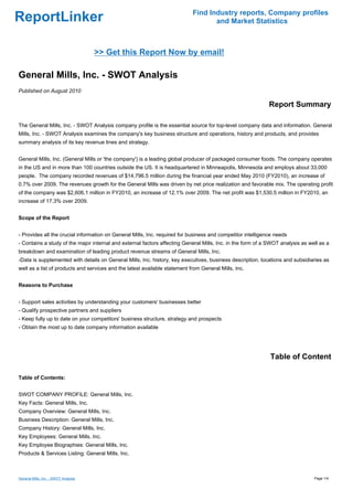 Find Industry reports, Company profiles
ReportLinker                                                                       and Market Statistics



                                      >> Get this Report Now by email!

General Mills, Inc. - SWOT Analysis
Published on August 2010

                                                                                                             Report Summary

The General Mills, Inc. - SWOT Analysis company profile is the essential source for top-level company data and information. General
Mills, Inc. - SWOT Analysis examines the company's key business structure and operations, history and products, and provides
summary analysis of its key revenue lines and strategy.


General Mills, Inc. (General Mills or 'the company') is a leading global producer of packaged consumer foods. The company operates
in the US and in more than 100 countries outside the US. It is headquartered in Minneapolis, Minnesota and employs about 33,000
people. The company recorded revenues of $14,796.5 million during the financial year ended May 2010 (FY2010), an increase of
0.7% over 2009. The revenues growth for the General Mills was driven by net price realization and favorable mix. The operating profit
of the company was $2,606.1 million in FY2010, an increase of 12.1% over 2009. The net profit was $1,530.5 million in FY2010, an
increase of 17.3% over 2009.


Scope of the Report


- Provides all the crucial information on General Mills, Inc. required for business and competitor intelligence needs
- Contains a study of the major internal and external factors affecting General Mills, Inc. in the form of a SWOT analysis as well as a
breakdown and examination of leading product revenue streams of General Mills, Inc.
-Data is supplemented with details on General Mills, Inc. history, key executives, business description, locations and subsidiaries as
well as a list of products and services and the latest available statement from General Mills, Inc.


Reasons to Purchase


- Support sales activities by understanding your customers' businesses better
- Qualify prospective partners and suppliers
- Keep fully up to date on your competitors' business structure, strategy and prospects
- Obtain the most up to date company information available




                                                                                                             Table of Content

Table of Contents:


SWOT COMPANY PROFILE: General Mills, Inc.
Key Facts: General Mills, Inc.
Company Overview: General Mills, Inc.
Business Description: General Mills, Inc.
Company History: General Mills, Inc.
Key Employees: General Mills, Inc.
Key Employee Biographies: General Mills, Inc.
Products & Services Listing: General Mills, Inc.



General Mills, Inc. - SWOT Analysis                                                                                             Page 1/4
 