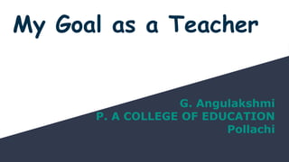 My Goal as a Teacher
G. Angulakshmi
P. A COLLEGE OF EDUCATION
Pollachi
 