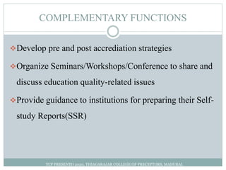 COMPLEMENTARY FUNCTIONS
Develop pre and post accrediation strategies
Organize Seminars/Workshops/Conference to share and
discuss education quality-related issues
Provide guidance to institutions for preparing their Self-
study Reports(SSR)
TCP PRESENTO 2020, THIAGARAJAR COLLEGE OF PRECEPTORS, MADURAI.
 