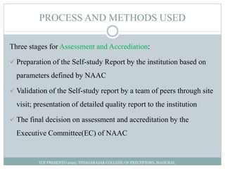 PROCESS AND METHODS USED
Three stages for Assessment and Accrediation:
 Preparation of the Self-study Report by the institution based on
parameters defined by NAAC
 Validation of the Self-study report by a team of peers through site
visit; presentation of detailed quality report to the institution
 The final decision on assessment and accreditation by the
Executive Committee(EC) of NAAC
TCP PRESENTO 2020, THIAGARAJAR COLLEGE OF PRECEPTORS, MADURAI.
 