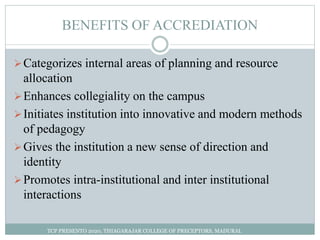 BENEFITS OF ACCREDIATION
Categorizes internal areas of planning and resource
allocation
Enhances collegiality on the campus
Initiates institution into innovative and modern methods
of pedagogy
Gives the institution a new sense of direction and
identity
Promotes intra-institutional and inter institutional
interactions
TCP PRESENTO 2020, THIAGARAJAR COLLEGE OF PRECEPTORS, MADURAI.
 