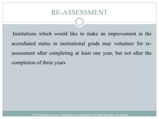 RE-ASSESSMENT
Institutions which would like to make an improvement in the
accrediated status in institutional grade may volunteer for re-
assessment after completing at least one year, but not after the
completion of three years
TCP PRESENTO 2020, THIAGARAJAR COLLEGE OF PRECEPTORS, MADURAI.
 