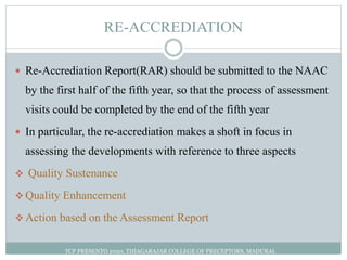 RE-ACCREDIATION
 Re-Accrediation Report(RAR) should be submitted to the NAAC
by the first half of the fifth year, so that the process of assessment
visits could be completed by the end of the fifth year
 In particular, the re-accrediation makes a shoft in focus in
assessing the developments with reference to three aspects
 Quality Sustenance
 Quality Enhancement
 Action based on the Assessment Report
TCP PRESENTO 2020, THIAGARAJAR COLLEGE OF PRECEPTORS, MADURAI.
 