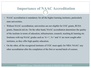 Importance of NAAC Accreditation
 NAAC accreditation is mandatory for all the higher learning institutes, particularly
state universities.
 Without NAAC accreditation, universities are not eligible for UGC grants, RUSA
grants, financial aid etc. On the other hand, NAAC accreditation determines the quality
of the institute in terms of education, infrastructure, research, teaching & learning etc.
Institutes with top NAAC grades such as 'A++', 'A+' and 'A' are most sought-after
institutes, as they offer high-quality education.
 On the other, all the recognized institutes of UGC must apply for NBA/ NAAC/ any
other accreditation after the completion of the first or second batch of courses.
TCP PRESENTO 2020, THIAGARAJAR COLLEGE OF PRECEPTORS, MADURAI.
 