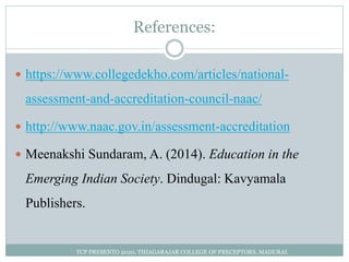 References:
 https://www.collegedekho.com/articles/national-
assessment-and-accreditation-council-naac/
 http://www.naac.gov.in/assessment-accreditation
 Meenakshi Sundaram, A. (2014). Education in the
Emerging Indian Society. Dindugal: Kavyamala
Publishers.
TCP PRESENTO 2020, THIAGARAJAR COLLEGE OF PRECEPTORS, MADURAI.
 
