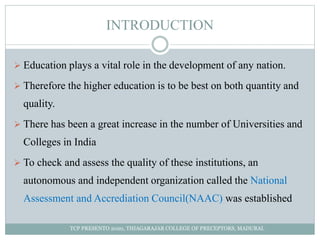 INTRODUCTION
 Education plays a vital role in the development of any nation.
 Therefore the higher education is to be best on both quantity and
quality.
 There has been a great increase in the number of Universities and
Colleges in India
 To check and assess the quality of these institutions, an
autonomous and independent organization called the National
Assessment and Accrediation Council(NAAC) was established
TCP PRESENTO 2020, THIAGARAJAR COLLEGE OF PRECEPTORS, MADURAI.
 