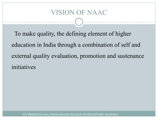 VISION OF NAAC
To make quality, the defining element of higher
education in India through a combination of self and
external quality evaluation, promotion and sustenance
initiatives
TCP PRESENTO 2020, THIAGARAJAR COLLEGE OF PRECEPTORS, MADURAI.
 