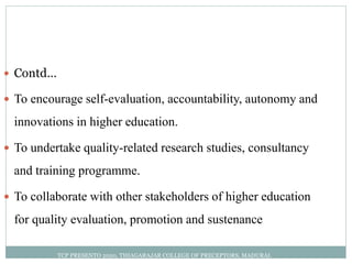  Contd…
 To encourage self-evaluation, accountability, autonomy and
innovations in higher education.
 To undertake quality-related research studies, consultancy
and training programme.
 To collaborate with other stakeholders of higher education
for quality evaluation, promotion and sustenance
TCP PRESENTO 2020, THIAGARAJAR COLLEGE OF PRECEPTORS, MADURAI.
 