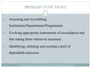 PRIMARY FUNCTIONS
 Assessing and Accrediting
Institutions/Departments/Programmes
 Evolving appropriate instruments of accrediation and
fine tuning them whenever necessary
 Identifying, enlisting and creating a pool of
dependable assessors
TCP PRESENTO 2020, THIAGARAJAR COLLEGE OF PRECEPTORS, MADURAI.
 