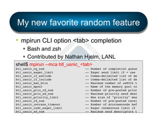 My new favorite random feature
•  mpirun CLI option <tab> completion
§  Bash and zsh
§  Contributed by Nathan Hjelm, LANL
shell$ mpirun --mca btl_usnic_<tab>
btl_usnic_cq_num
btl_usnic_eager_limit
btl_usnic_if_exclude
btl_usnic_if_include
btl_usnic_max_btls
btl_usnic_mpool
btl_usnic_prio_rd_num
btl_usnic_prio_sd_num
btl_usnic_priority_limit
btl_usnic_rd_num
btl_usnic_retrans_timeout
btl_usnic_rndv_eager_limit
btl_usnic_sd_num

--------------

Number of completion queue!
Eager send limit (0 = use !
Comma-delimited list of de!
Comma-delimited list of de!
Maximum number of usNICs t!
Name of the memory pool to!
Number of pre-posted prior!
Maximum priority send desc!
Max size of "priority" mes!
Number of pre-posted recei!
Number of microseconds bef!
Eager rendezvous limit (0 !
Maximum send descriptors t!

 