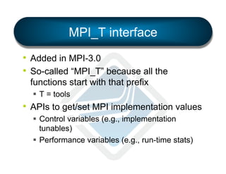 MPI_T interface
•  Added in MPI-3.0
•  So-called “MPI_T” because all the
functions start with that prefix
§  T = tools

•  APIs to get/set MPI implementation values
§  Control variables (e.g., implementation
tunables)
§  Performance variables (e.g., run-time stats)

 