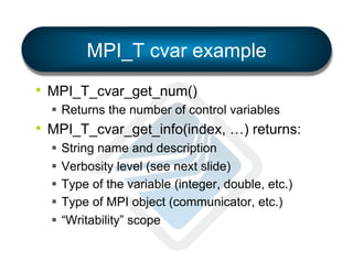 MPI_T cvar example
•  MPI_T_cvar_get_num()
§  Returns the number of control variables

•  MPI_T_cvar_get_info(index, …) returns:
§  String name and description
§  Verbosity level (see next slide)
§  Type of the variable (integer, double, etc.)
§  Type of MPI object (communicator, etc.)
§  “Writability” scope

 