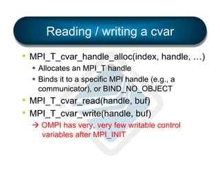 Reading / writing a cvar
•  MPI_T_cvar_handle_alloc(index, handle, …)
§  Allocates an MPI_T handle
§  Binds it to a specific MPI handle (e.g., a
communicator), or BIND_NO_OBJECT

•  MPI_T_cvar_read(handle, buf)
•  MPI_T_cvar_write(handle, buf)
à OMPI has very, very few writable control
variables after MPI_INIT

 
