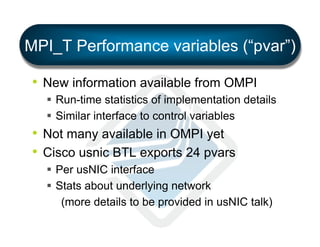 MPI_T Performance variables (“pvar”)
•  New information available from OMPI
§  Run-time statistics of implementation details
§  Similar interface to control variables

•  Not many available in OMPI yet
•  Cisco usnic BTL exports 24 pvars
§  Per usNIC interface
§  Stats about underlying network
(more details to be provided in usNIC talk)

 