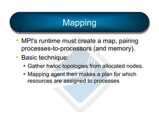 Mapping
•  MPI's runtime must create a map, pairing
processes-to-processors (and memory).
•  Basic technique:
§  Gather hwloc topologies from allocated nodes.
§  Mapping agent then makes a plan for which
resources are assigned to processes

 