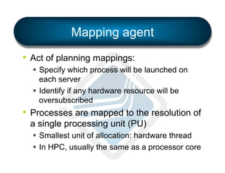 Mapping agent
•  Act of planning mappings:
§  Specify which process will be launched on
each server
§  Identify if any hardware resource will be
oversubscribed

•  Processes are mapped to the resolution of
a single processing unit (PU)
§  Smallest unit of allocation: hardware thread
§  In HPC, usually the same as a processor core

 