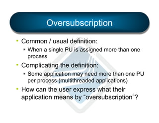 Oversubscription
•  Common / usual definition:
§  When a single PU is assigned more than one
process

•  Complicating the definition:
§  Some application may need more than one PU
per process (multithreaded applications)

•  How can the user express what their
application means by “oversubscription”?

 