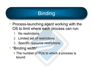 Binding
•  Process-launching agent working with the
OS to limit where each process can run:
1.  No restrictions
2.  Limited set of restrictions
3.  Specific resource restrictions

•  “Binding width”
§  The number of PUs to which a process is
bound

 