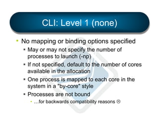 CLI: Level 1 (none)
•  No mapping or binding options specified
§  May or may not specify the number of
processes to launch (-np)
§  If not specified, default to the number of cores
available in the allocation
§  One process is mapped to each core in the
system in a "by-core" style
§  Processes are not bound
•  …for backwards compatibility reasons L

 