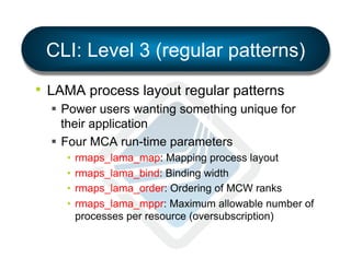 CLI: Level 3 (regular patterns)
•  LAMA process layout regular patterns
§  Power users wanting something unique for
their application
§  Four MCA run-time parameters
•  rmaps_lama_map: Mapping process layout
•  rmaps_lama_bind: Binding width
•  rmaps_lama_order: Ordering of MCW ranks
•  rmaps_lama_mppr: Maximum allowable number of
processes per resource (oversubscription)

 