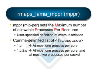 rmaps_lama_mppr (mppr)
•  mppr (mip-per) sets the Maximum number
of allowable Processes Per Resource
§  User-specified definition of oversubscription

•  Comma-delimited list of <#:resource>!
§  1:c
à At most one process per core
§  1:c,2:s à At most one process per core, and
at most two processes per socket

 