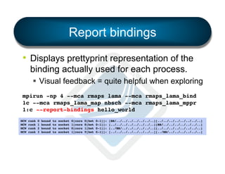 Report bindings
•  Displays prettyprint representation of the
binding actually used for each process.
§  Visual feedback = quite helpful when exploring
mpirun -np 4 --mca rmaps lama --mca rmaps_lama_bind
1c --mca rmaps_lama_map nbsch --mca rmaps_lama_mppr
1:c --report-bindings hello_world!
MCW
MCW
MCW
MCW

rank
rank
rank
rank

0
1
2
3

bound
bound
bound
bound

to
to
to
to

socket
socket
socket
socket

0[core
1[core
0[core
1[core

0[hwt
8[hwt
1[hwt
9[hwt

0-1]]:
0-1]]:
0-1]]:
0-1]]:

[BB/../../../../../../..][../../../../../../../..]!
[../../../../../../../..][BB/../../../../../../..]!
[../BB/../../../../../..][../../../../../../../..]!
[../../../../../../../..][../BB/../../../../../..]!

 