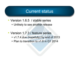 Current status
•  Version 1.6.5 / stable series
§  Unlikely to see another release

•  Version 1.7.3 / feature series
§  v1.7.4 due (hopefully) by end of 2013
§  Plan to transition to v1.8 in Q1 2014

 