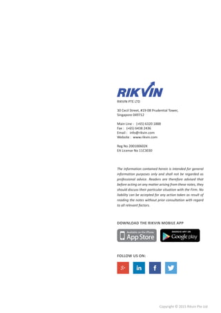 Copyright © 2015 Rikvin Pte Ltd
RIKVIN PTE LTD
30 Cecil Street, #19-08 Prudential Tower,
Singapore 049712
Main Line : (+65) 6320 1888
Fax : (+65) 6438 2436
Email : info@rikvin.com
Website : www.rikvin.com
Reg No 200100602K
EA License No 11C3030
The information contained herein is intended for general
information purposes only and shall not be regarded as
professional advice. Readers are therefore advised that
before acting on any matter arising from these notes, they
should discuss their particular situation with the Firm. No
liability can be accepted for any action taken as result of
reading the notes without prior consultation with regard
to all relevant factors.
DOWNLOAD THE RIKVIN MOBILE APP
FOLLOW US ON:
 