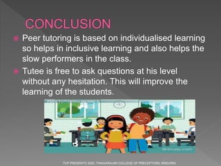  Peer tutoring is based on individualised learning
so helps in inclusive learning and also helps the
slow performers in the class.
 Tutee is free to ask questions at his level
without any hesitation. This will improve the
learning of the students.
TCP PRESENTO 2020, THIAGARAJAR COLLEGE OF PRECEPTORS, MADURAI.
 