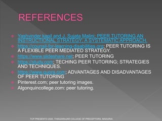  Yashvinder kapil and J. Sujata Malini; PEER TUTORING AN
INSTRUCTIONAL STRATEGY; A SYSTEMATIC APPROACH.
 https://counsil-for-learning-disabilities.org; PEER TUTORING IS
A FLEXIBLE PEER MEDIATED STRATEGY.
 https://www.slideshare.net; PEER TUTORING
 https://study.com; TECHING PEER TUTORING; STRATEGIES
AND TECHNIQUES.
 https://www.quora.com; ADVANTAGES AND DISADVANTAGES
OF PEER TUTORING
 Pinterest.com; peer tutoring images.
 Algonquincollege.com: peer tutoring.
TCP PRESENTO 2020, THIAGARAJAR COLLEGE OF PRECEPTORS, MADURAI.
 