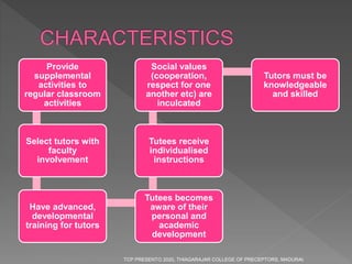 Provide
supplemental
activities to
regular classroom
activities
Select tutors with
faculty
involvement
Have advanced,
developmental
training for tutors
Tutees becomes
aware of their
personal and
academic
development
Tutees receive
individualised
instructions
Social values
(cooperation,
respect for one
another etc) are
inculcated
Tutors must be
knowledgeable
and skilled
TCP PRESENTO 2020, THIAGARAJAR COLLEGE OF PRECEPTORS, MADURAI.
 