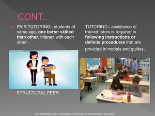  PAIR TUTORING:- students of
same age, one better skilled
than other, interact with each
other.
 STRUCTURAL PEER
TUTORING:- assistance of
trained tutors is required in
following instructions or
definite procedures that are
provided in modals and guides.
TCP PRESENTO 2020, THIAGARAJAR COLLEGE OF PRECEPTORS, MADURAI.
 